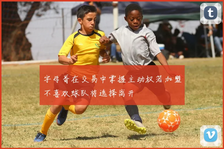 字母哥在交易中掌握主动权若加盟不喜欢球队将选择离开