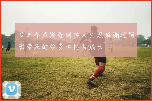 亚库乔尼斯告别热火生涯感谢迈阿密带来的珍贵回忆与成长