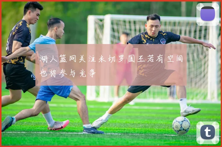 湖人篮网关注米切罗国王若有空间也将参与竞争
