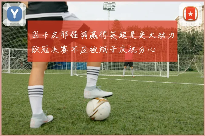 因卡皮耶强调赢得英超是更大动力欧冠决赛不应被瓶子庆祝分心