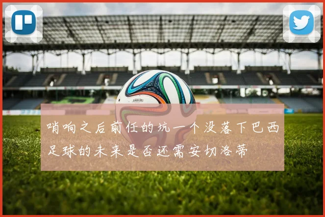 哨响之后前任的坑一个没落下巴西足球的未来是否还需安切洛蒂