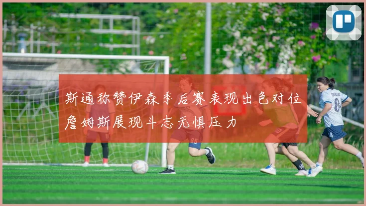 斯通称赞伊森季后赛表现出色对位詹姆斯展现斗志无惧压力