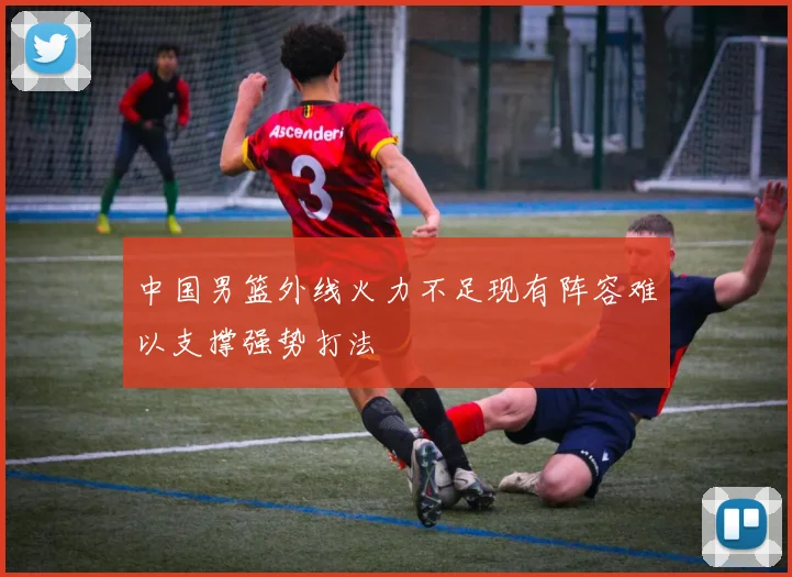 中国男篮外线火力不足现有阵容难以支撑强势打法