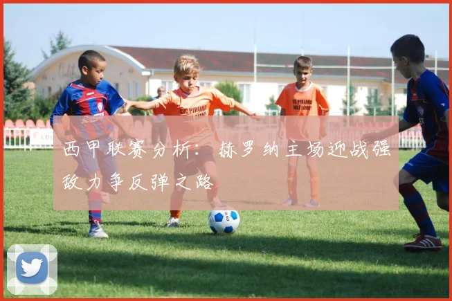 西甲联赛分析：赫罗纳主场迎战强敌力争反弹之路