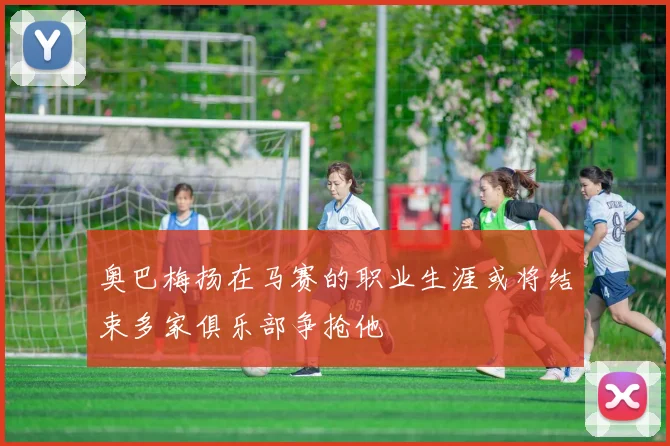 奥巴梅扬在马赛的职业生涯或将结束多家俱乐部争抢他