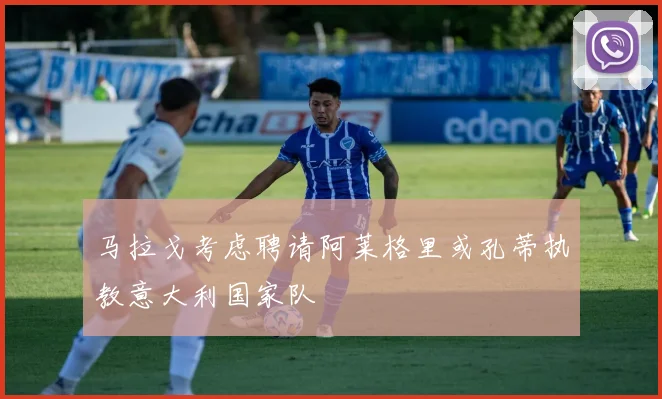 马拉戈考虑聘请阿莱格里或孔蒂执教意大利国家队