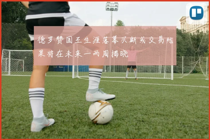 德罗赞国王生涯落幕买断或交易结果将在未来一两周揭晓