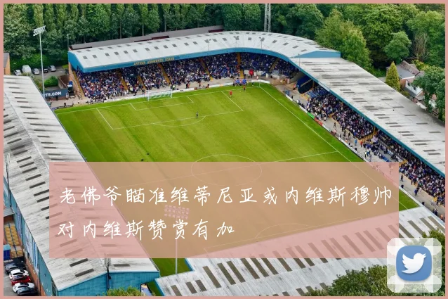 老佛爷瞄准维蒂尼亚或内维斯穆帅对内维斯赞赏有加