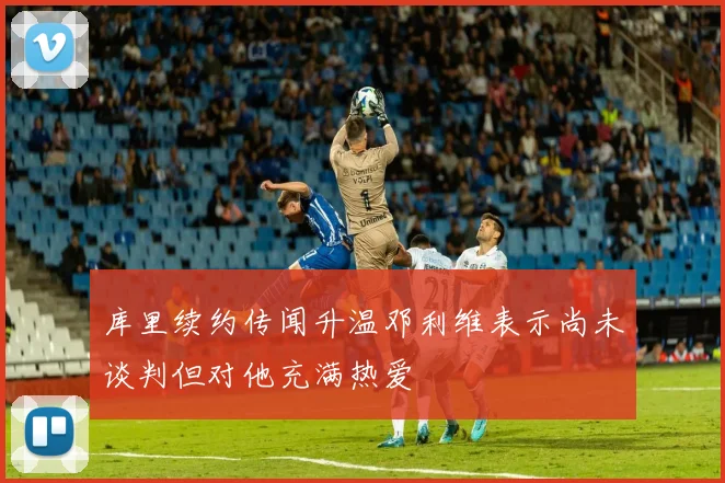 库里续约传闻升温邓利维表示尚未谈判但对他充满热爱