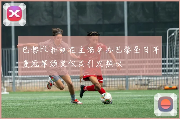 巴黎FC拒绝在主场举办巴黎圣日耳曼冠军颁奖仪式引发热议