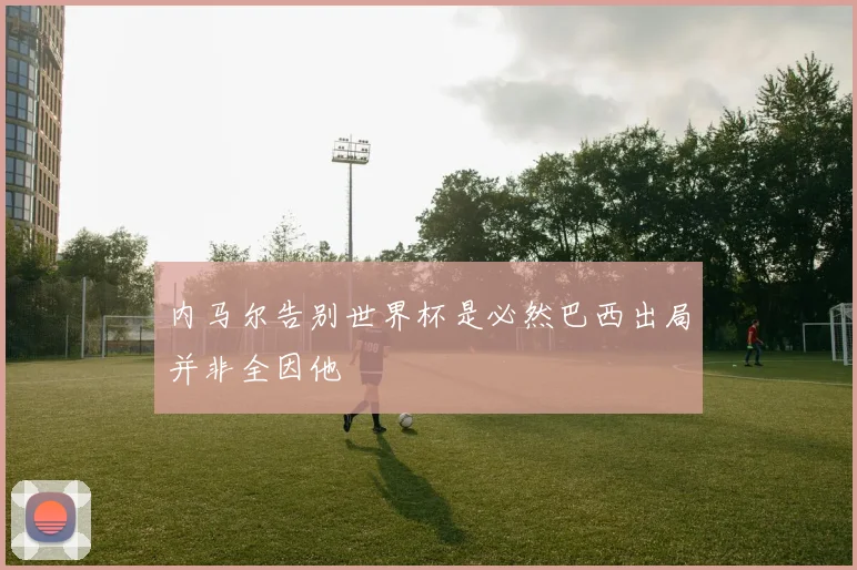 内马尔告别世界杯是必然巴西出局并非全因他